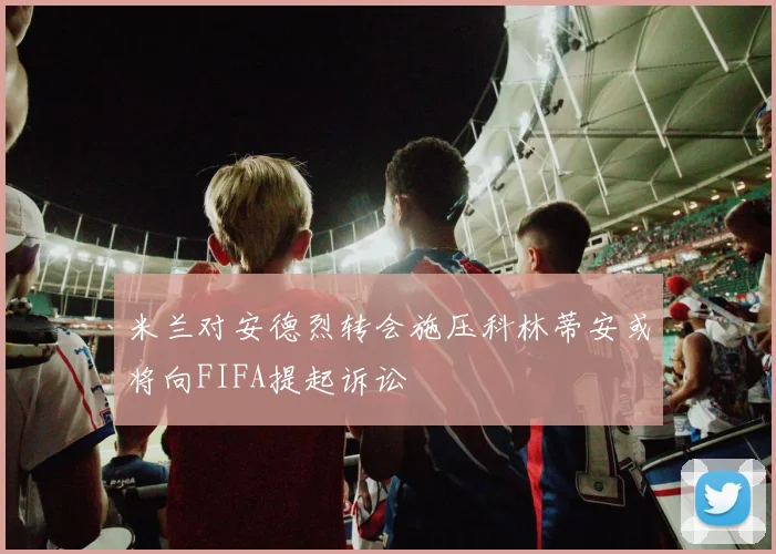 米兰对安德烈转会施压科林蒂安或将向FIFA提起诉讼