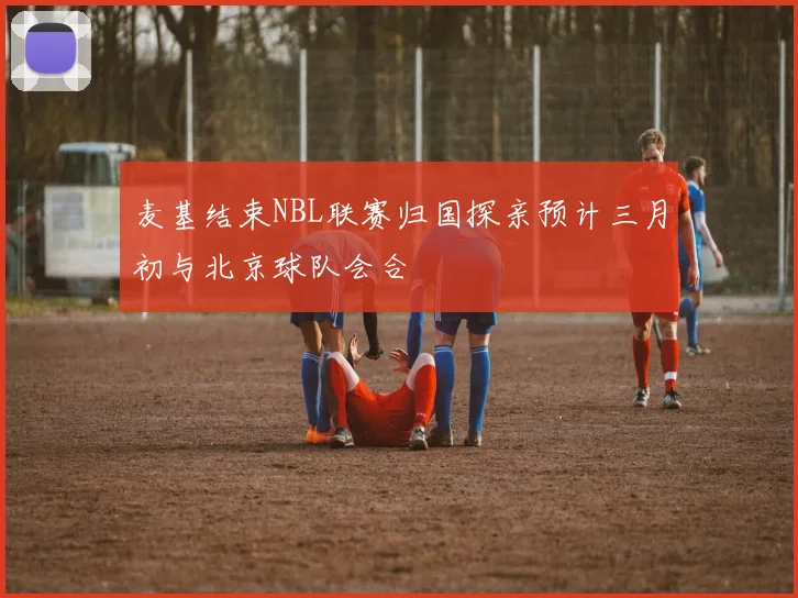 麦基结束NBL联赛归国探亲预计三月初与北京球队会合