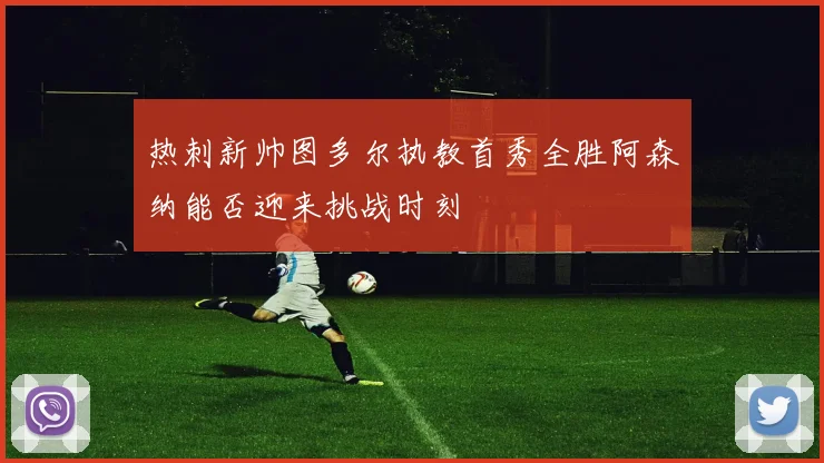 热刺新帅图多尔执教首秀全胜阿森纳能否迎来挑战时刻
