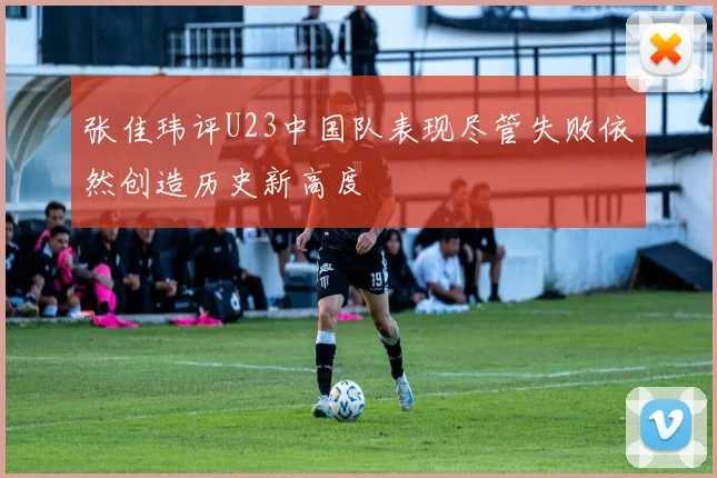 张佳玮评U23中国队表现尽管失败依然创造历史新高度