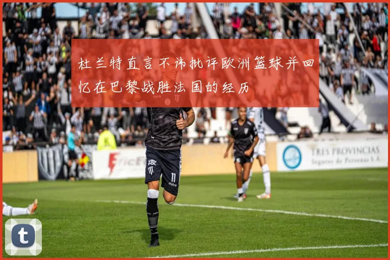 杜兰特直言不讳批评欧洲篮球并回忆在巴黎战胜法国的经历
