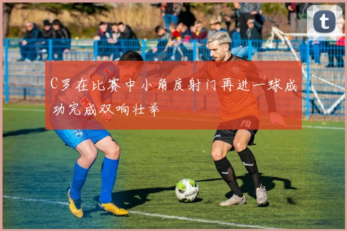 C罗在比赛中小角度射门再进一球成功完成双响壮举