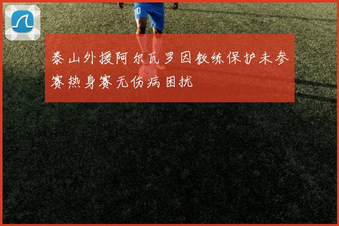 泰山外援阿尔瓦罗因教练保护未参赛热身赛无伤病困扰