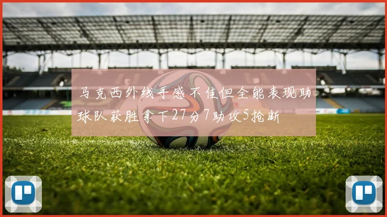 马克西外线手感不佳但全能表现助球队获胜拿下27分7助攻5抢断