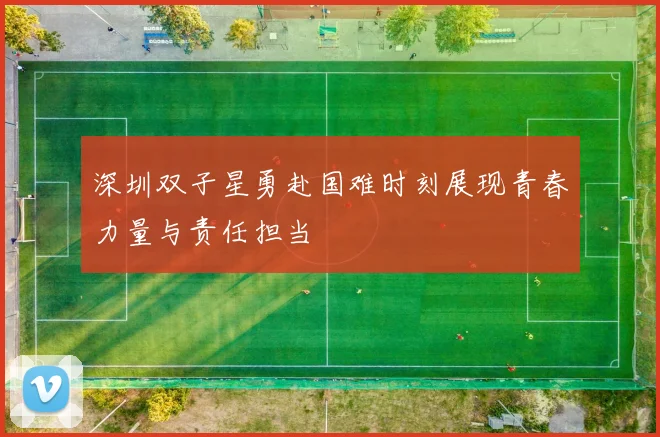 深圳双子星勇赴国难时刻展现青春力量与责任担当