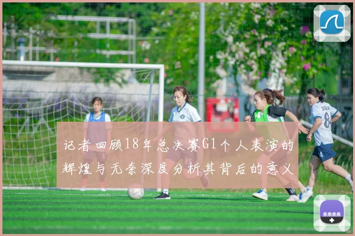 记者回顾18年总决赛G1个人表演的辉煌与无奈深度分析其背后的意义与影响