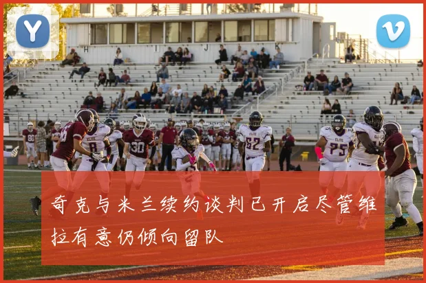 奇克与米兰续约谈判已开启尽管维拉有意仍倾向留队