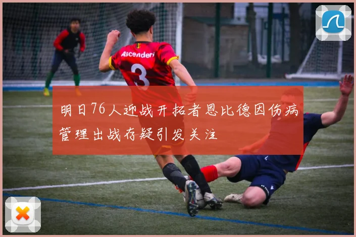 明日76人迎战开拓者恩比德因伤病管理出战存疑引发关注