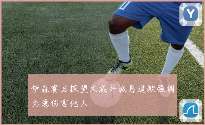 伊森赛后探望文威并诚恳道歉强调无意伤害他人
