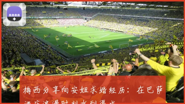 梅西分享向安妞求婚经历：在巴萨酒店浪漫时刻水到渠成