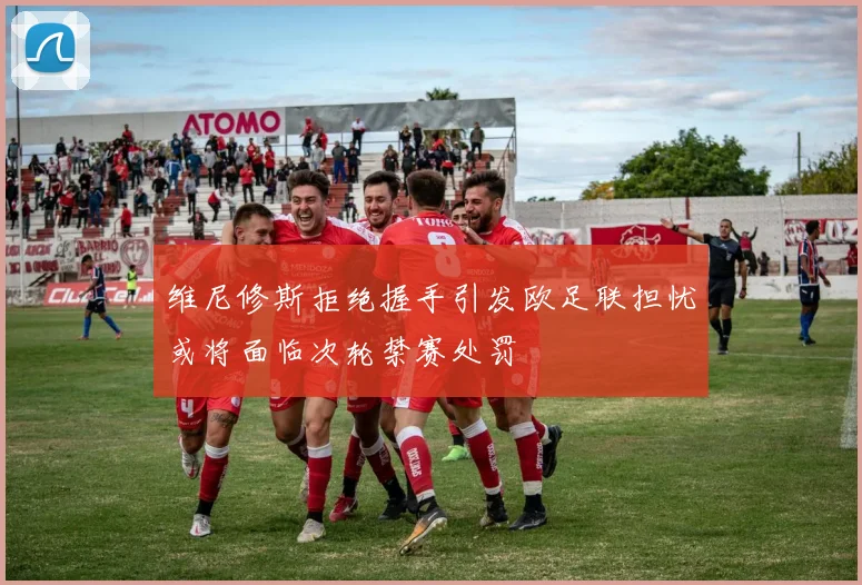 维尼修斯拒绝握手引发欧足联担忧或将面临次轮禁赛处罚