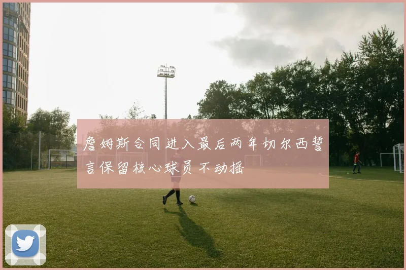 詹姆斯合同进入最后两年切尔西誓言保留核心球员不动摇
