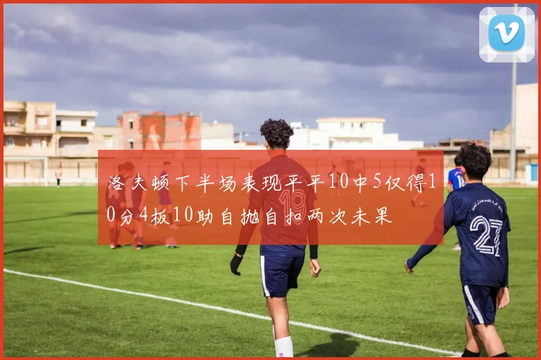 洛夫顿下半场表现平平10中5仅得10分4板10助自抛自扣两次未果