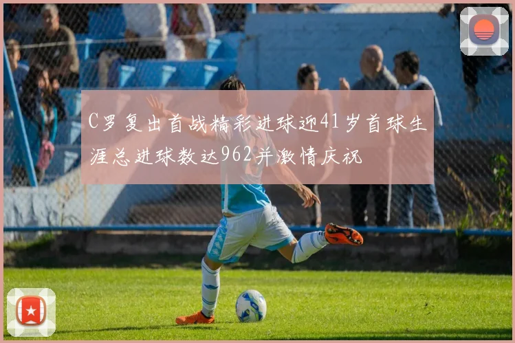 C罗复出首战精彩进球迎41岁首球生涯总进球数达962并激情庆祝