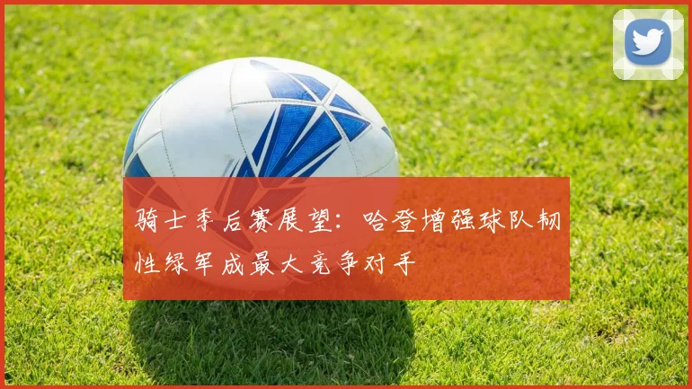 骑士季后赛展望：哈登增强球队韧性绿军成最大竞争对手