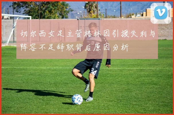 切尔西女足主管格林因引援失利与阵容不足辞职背后原因分析