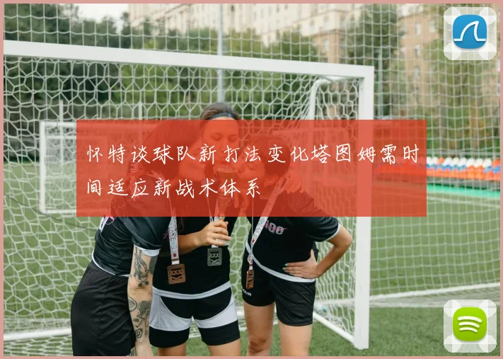 怀特谈球队新打法变化塔图姆需时间适应新战术体系