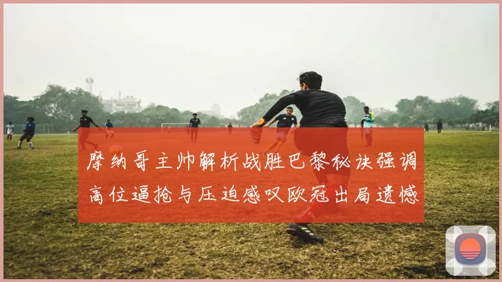 摩纳哥主帅解析战胜巴黎秘诀强调高位逼抢与压迫感叹欧冠出局遗憾
