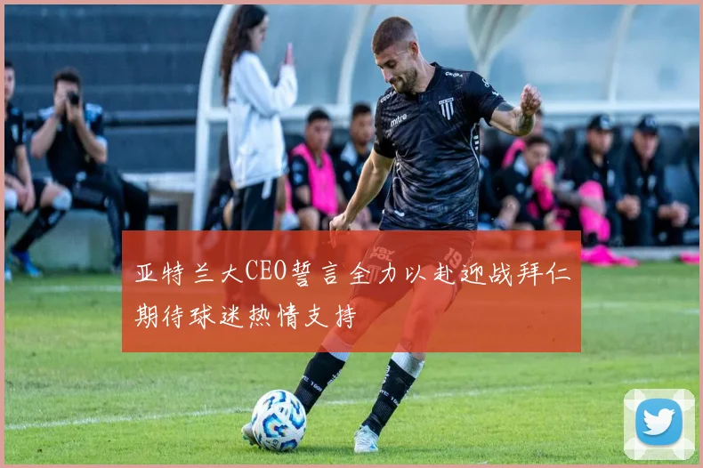 亚特兰大CEO誓言全力以赴迎战拜仁期待球迷热情支持