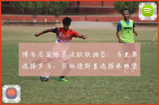 博洛尼亚球员谈欧联抽签：马里奥选择罗马，贝纳德斯基选择弗赖堡