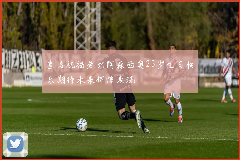 皇马祝福劳尔阿森西奥23岁生日快乐期待未来辉煌表现