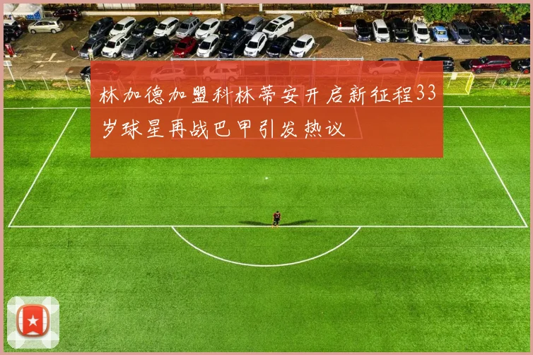 林加德加盟科林蒂安开启新征程33岁球星再战巴甲引发热议