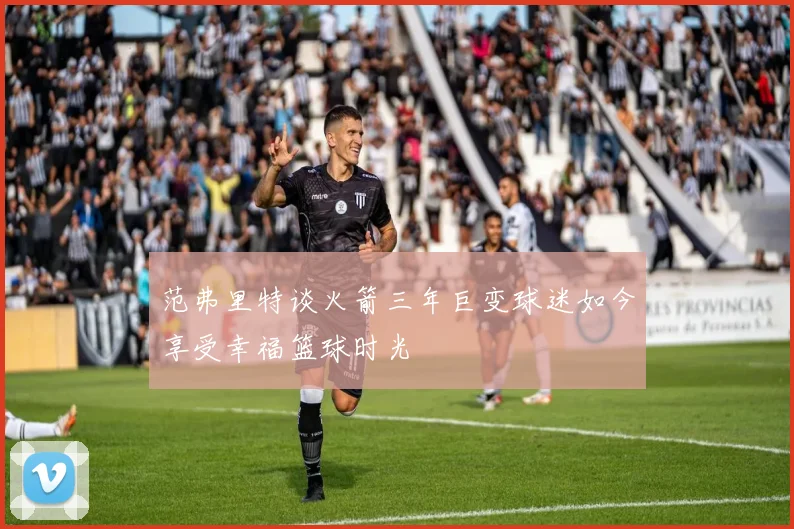 范弗里特谈火箭三年巨变球迷如今享受幸福篮球时光